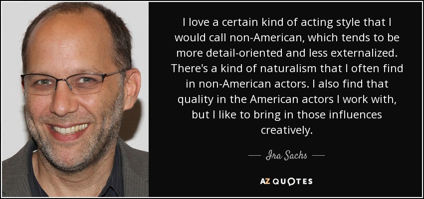 I love a certain kind of acting style that I would call non-American, which tends to be more detail-oriented and less externalized. There's a kind of naturalism that I often find in non-American actors. I also find that quality in the American actors I work with, but I like to bring in those influences creatively. - Ira Sachs