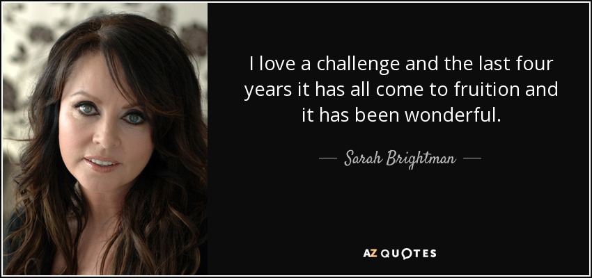 I love a challenge and the last four years it has all come to fruition and it has been wonderful. - Sarah Brightman