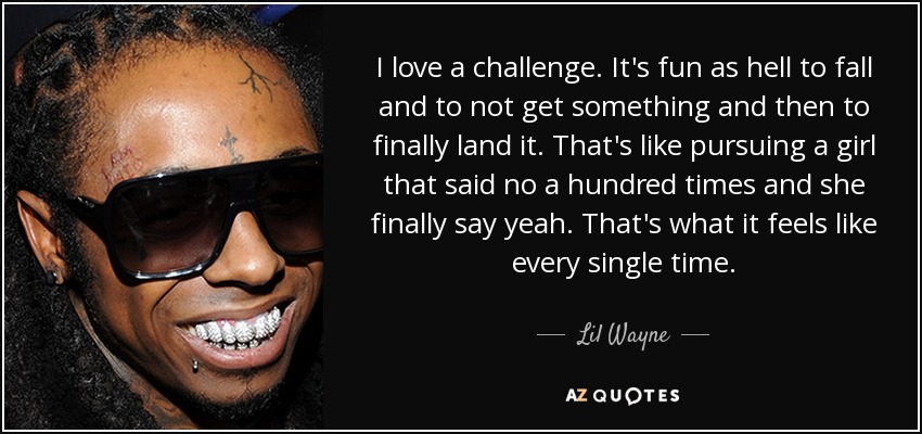 I love a challenge. It's fun as hell to fall and to not get something and then to finally land it. That's like pursuing a girl that said no a hundred times and she finally say yeah. That's what it feels like every single time. - Lil Wayne