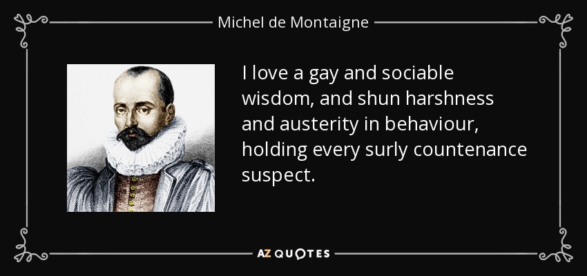 I love a gay and sociable wisdom, and shun harshness and austerity in behaviour, holding every surly countenance suspect. - Michel de Montaigne