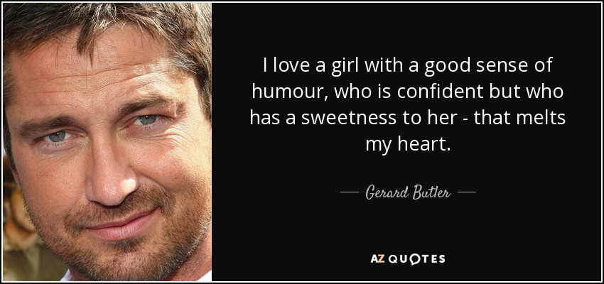 I love a girl with a good sense of humour, who is confident but who has a sweetness to her - that melts my heart. - Gerard Butler
