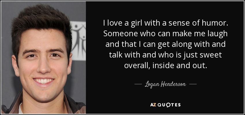 I love a girl with a sense of humor. Someone who can make me laugh and that I can get along with and talk with and who is just sweet overall, inside and out. - Logan Henderson