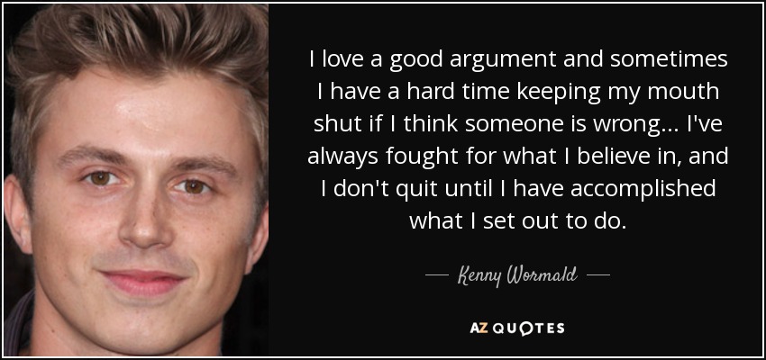 I love a good argument and sometimes I have a hard time keeping my mouth shut if I think someone is wrong... I've always fought for what I believe in, and I don't quit until I have accomplished what I set out to do. - Kenny Wormald