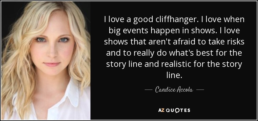 I love a good cliffhanger. I love when big events happen in shows. I love shows that aren't afraid to take risks and to really do what's best for the story line and realistic for the story line. - Candice Accola