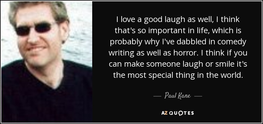 I love a good laugh as well, I think that's so important in life, which is probably why I've dabbled in comedy writing as well as horror. I think if you can make someone laugh or smile it's the most special thing in the world. - Paul Kane