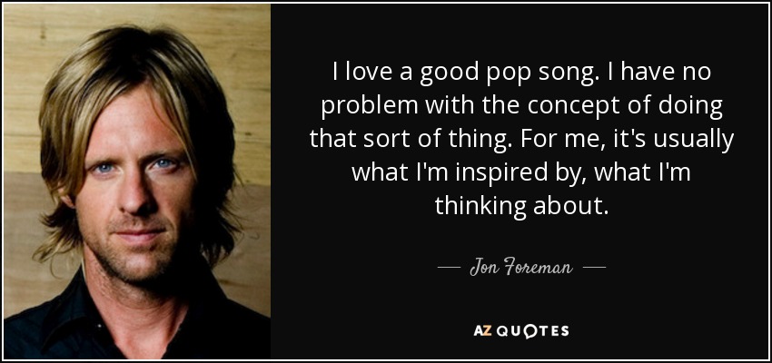I love a good pop song. I have no problem with the concept of doing that sort of thing. For me, it's usually what I'm inspired by, what I'm thinking about. - Jon Foreman