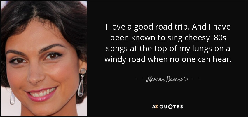 I love a good road trip. And I have been known to sing cheesy '80s songs at the top of my lungs on a windy road when no one can hear. - Morena Baccarin