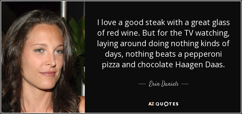 I love a good steak with a great glass of red wine. But for the TV watching, laying around doing nothing kinds of days, nothing beats a pepperoni pizza and chocolate Haagen Daas. - Erin Daniels