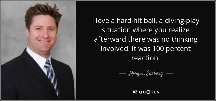I love a hard-hit ball, a diving-play situation where you realize afterward there was no thinking involved. It was 100 percent reaction. - Morgan Ensberg