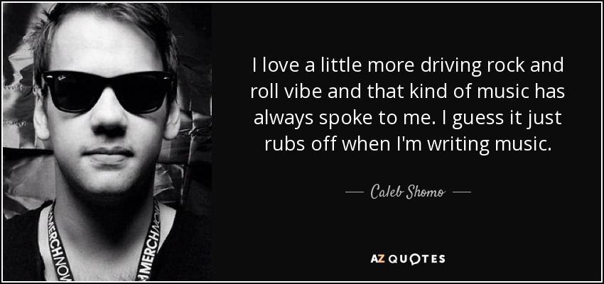 I love a little more driving rock and roll vibe and that kind of music has always spoke to me. I guess it just rubs off when I'm writing music. - Caleb Shomo