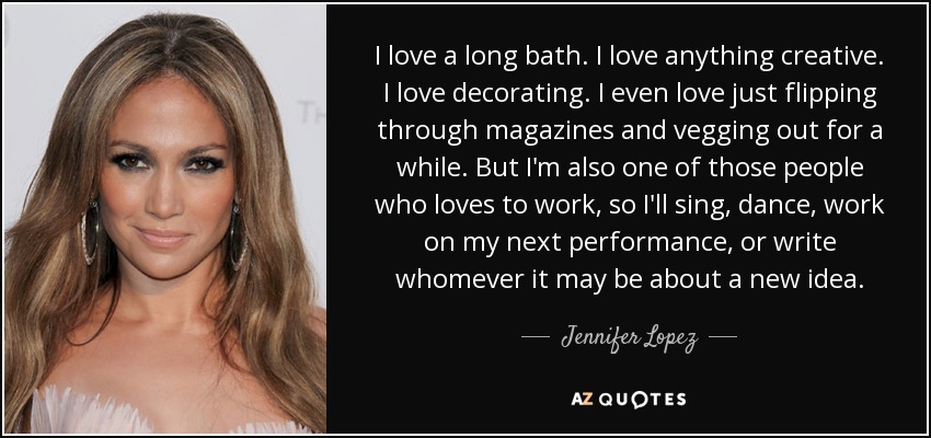 I love a long bath. I love anything creative. I love decorating. I even love just flipping through magazines and vegging out for a while. But I'm also one of those people who loves to work, so I'll sing, dance, work on my next performance, or write whomever it may be about a new idea. - Jennifer Lopez