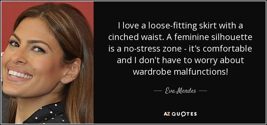 I love a loose-fitting skirt with a cinched waist. A feminine silhouette is a no-stress zone - it's comfortable and I don't have to worry about wardrobe malfunctions! - Eva Mendes