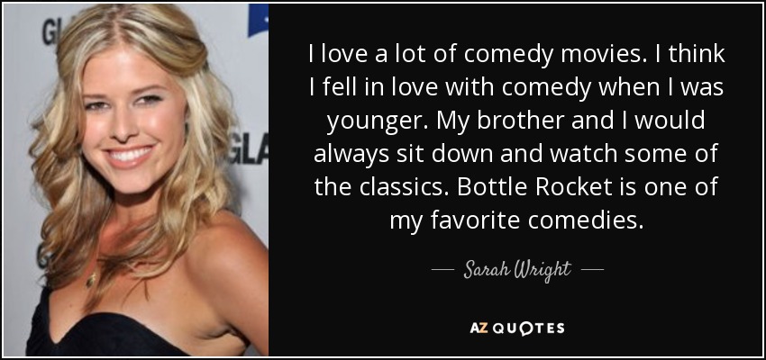 I love a lot of comedy movies. I think I fell in love with comedy when I was younger. My brother and I would always sit down and watch some of the classics. Bottle Rocket is one of my favorite comedies. - Sarah Wright