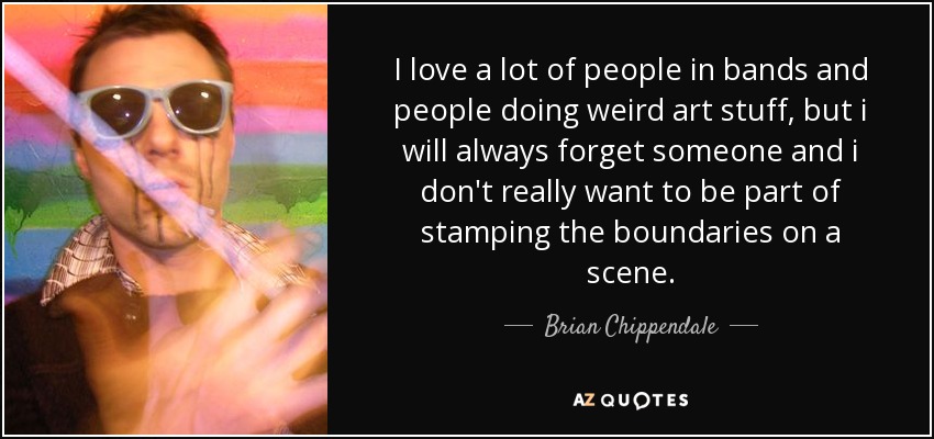 I love a lot of people in bands and people doing weird art stuff, but i will always forget someone and i don't really want to be part of stamping the boundaries on a scene. - Brian Chippendale