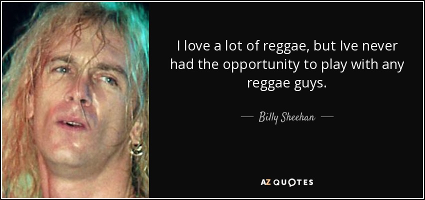 I love a lot of reggae, but Ive never had the opportunity to play with any reggae guys. - Billy Sheehan