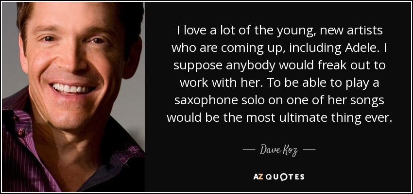 I love a lot of the young, new artists who are coming up, including Adele. I suppose anybody would freak out to work with her. To be able to play a saxophone solo on one of her songs would be the most ultimate thing ever. - Dave Koz