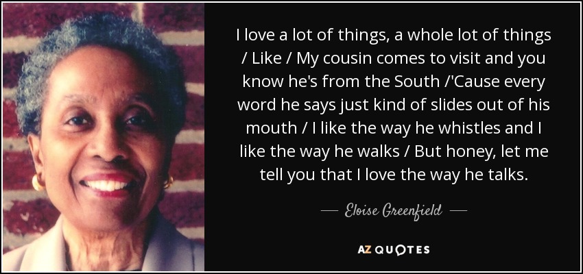 I love a lot of things, a whole lot of things / Like / My cousin comes to visit and you know he's from the South /'Cause every word he says just kind of slides out of his mouth / I like the way he whistles and I like the way he walks / But honey, let me tell you that I love the way he talks. - Eloise Greenfield