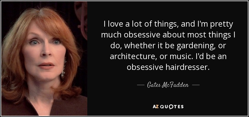 I love a lot of things, and I'm pretty much obsessive about most things I do, whether it be gardening, or architecture, or music. I'd be an obsessive hairdresser. - Gates McFadden