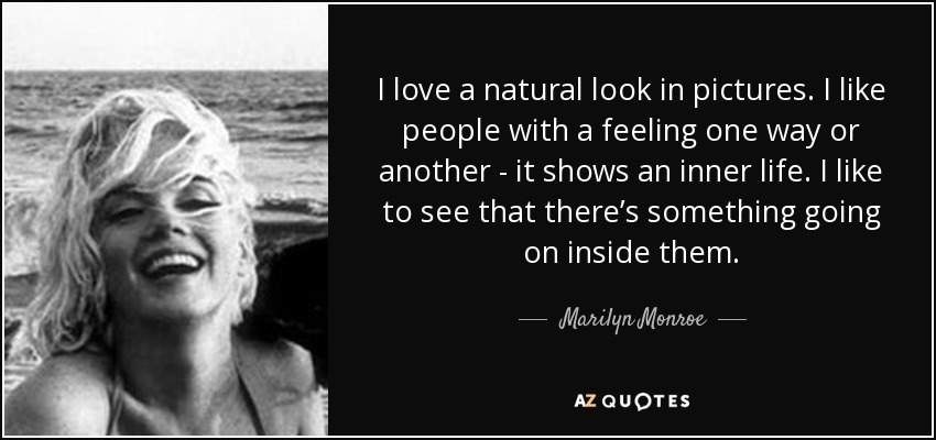 I love a natural look in pictures. I like people with a feeling one way or another - it shows an inner life. I like to see that there’s something going on inside them. - Marilyn Monroe
