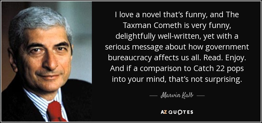 I love a novel that’s funny, and The Taxman Cometh is very funny, delightfully well-written, yet with a serious message about how government bureaucracy affects us all. Read. Enjoy. And if a comparison to Catch 22 pops into your mind, that’s not surprising. - Marvin Kalb