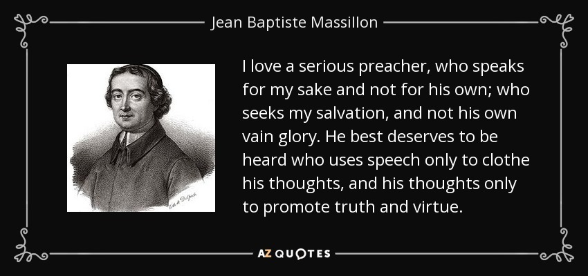 I love a serious preacher, who speaks for my sake and not for his own; who seeks my salvation, and not his own vain glory. He best deserves to be heard who uses speech only to clothe his thoughts, and his thoughts only to promote truth and virtue. - Jean Baptiste Massillon