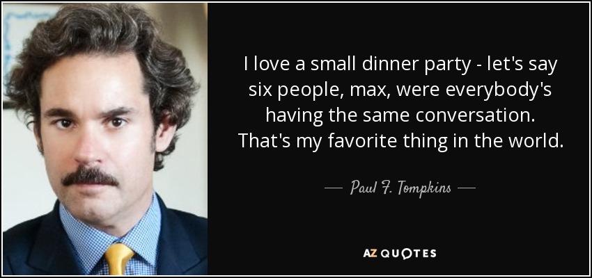 I love a small dinner party - let's say six people, max, were everybody's having the same conversation. That's my favorite thing in the world. - Paul F. Tompkins