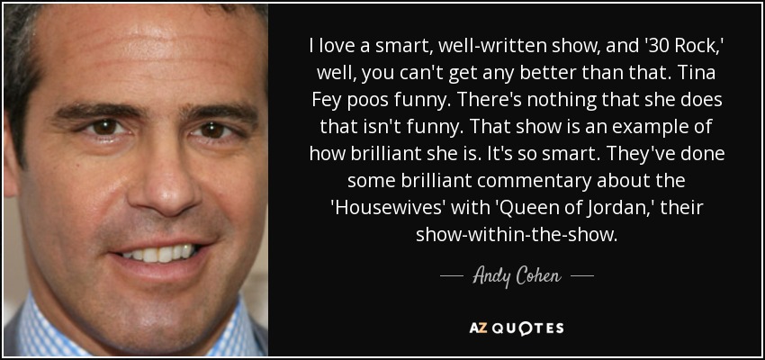 I love a smart, well-written show, and '30 Rock,' well, you can't get any better than that. Tina Fey poos funny. There's nothing that she does that isn't funny. That show is an example of how brilliant she is. It's so smart. They've done some brilliant commentary about the 'Housewives' with 'Queen of Jordan,' their show-within-the-show. - Andy Cohen