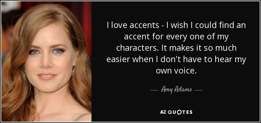 I love accents - I wish I could find an accent for every one of my characters. It makes it so much easier when I don't have to hear my own voice. - Amy Adams