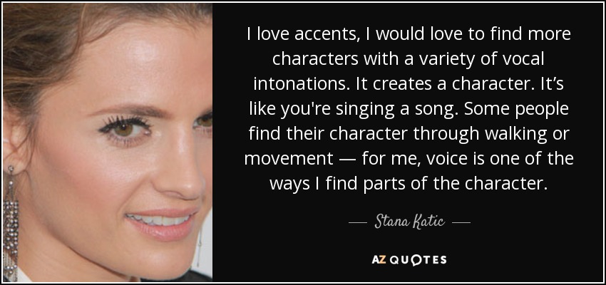 I love accents, I would love to find more characters with a variety of vocal intonations. It creates a character. It’s like you're singing a song. Some people find their character through walking or movement — for me, voice is one of the ways I find parts of the character. - Stana Katic