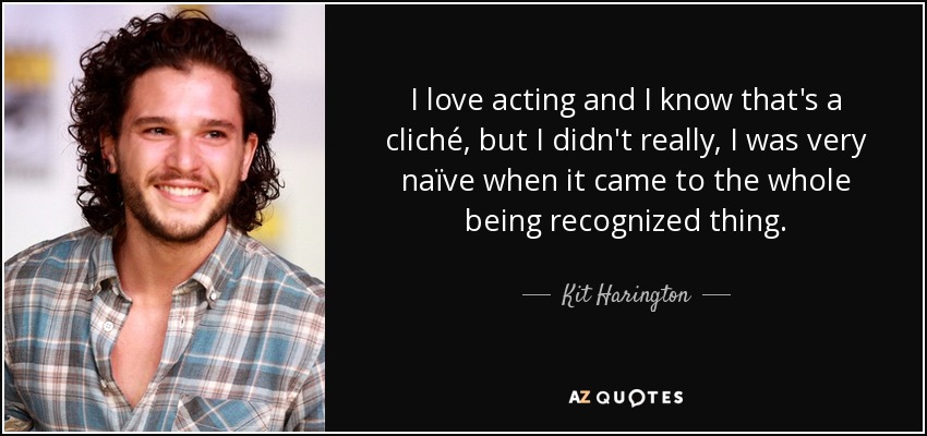 I love acting and I know that's a cliché, but I didn't really, I was very naïve when it came to the whole being recognized thing. - Kit Harington