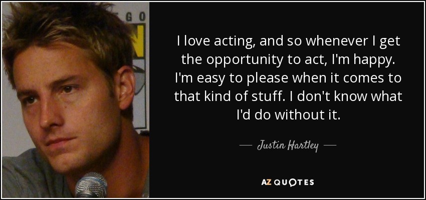 I love acting, and so whenever I get the opportunity to act, I'm happy. I'm easy to please when it comes to that kind of stuff. I don't know what I'd do without it. - Justin Hartley