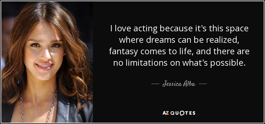 I love acting because it's this space where dreams can be realized, fantasy comes to life, and there are no limitations on what's possible. - Jessica Alba