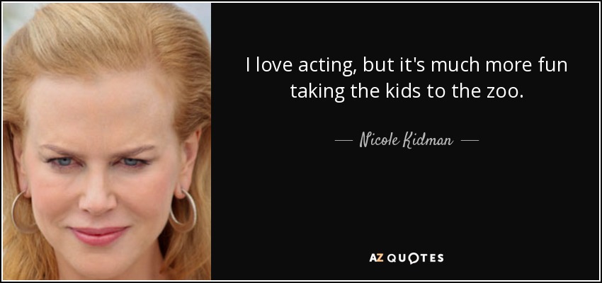 I love acting, but it's much more fun taking the kids to the zoo. - Nicole Kidman