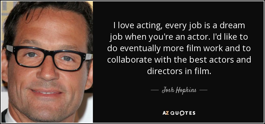 I love acting, every job is a dream job when you're an actor. I'd like to do eventually more film work and to collaborate with the best actors and directors in film. - Josh Hopkins