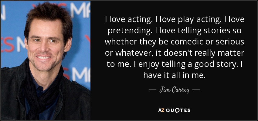 I love acting. I love play-acting. I love pretending. I love telling stories so whether they be comedic or serious or whatever, it doesn't really matter to me. I enjoy telling a good story. I have it all in me. - Jim Carrey