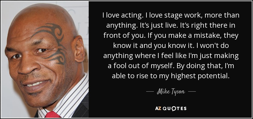 I love acting. I love stage work, more than anything. It's just live. It's right there in front of you. If you make a mistake, they know it and you know it. I won't do anything where I feel like I'm just making a fool out of myself. By doing that, I'm able to rise to my highest potential. - Mike Tyson