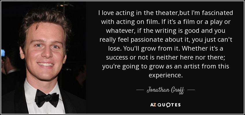 I love acting in the theater,but I'm fascinated with acting on film. If it's a film or a play or whatever, if the writing is good and you really feel passionate about it, you just can't lose. You'll grow from it. Whether it's a success or not is neither here nor there; you're going to grow as an artist from this experience. - Jonathan Groff