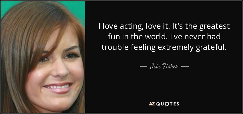 I love acting, love it. It's the greatest fun in the world. I've never had trouble feeling extremely grateful. - Isla Fisher