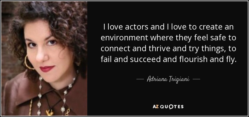 I love actors and I love to create an environment where they feel safe to connect and thrive and try things, to fail and succeed and flourish and fly. - Adriana Trigiani
