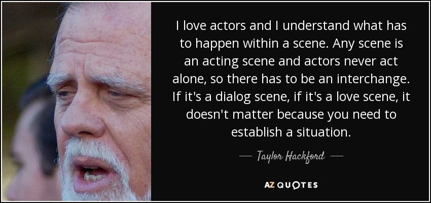 I love actors and I understand what has to happen within a scene. Any scene is an acting scene and actors never act alone, so there has to be an interchange. If it's a dialog scene, if it's a love scene, it doesn't matter because you need to establish a situation. - Taylor Hackford