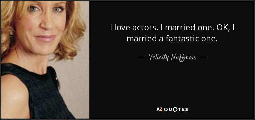 I love actors. I married one. OK, I married a fantastic one. - Felicity Huffman