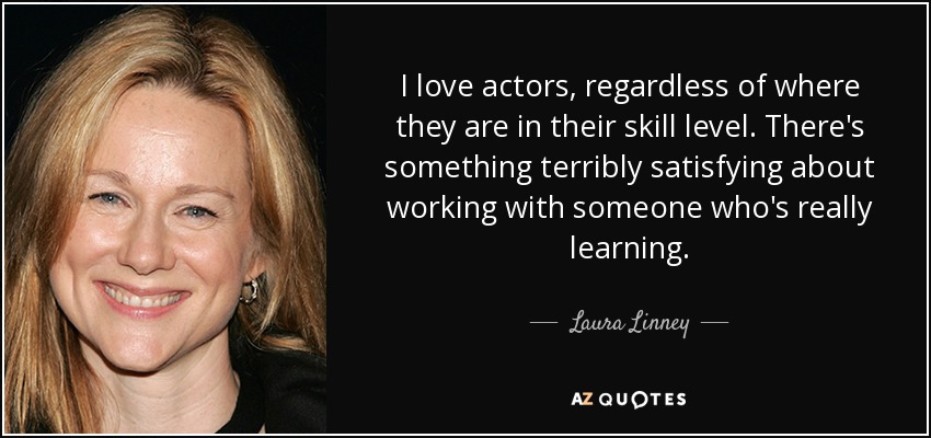 I love actors, regardless of where they are in their skill level. There's something terribly satisfying about working with someone who's really learning. - Laura Linney