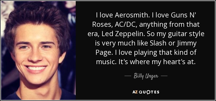 I love Aerosmith. I love Guns N' Roses, AC/DC, anything from that era, Led Zeppelin. So my guitar style is very much like Slash or Jimmy Page. I love playing that kind of music. It's where my heart's at. - Billy Unger