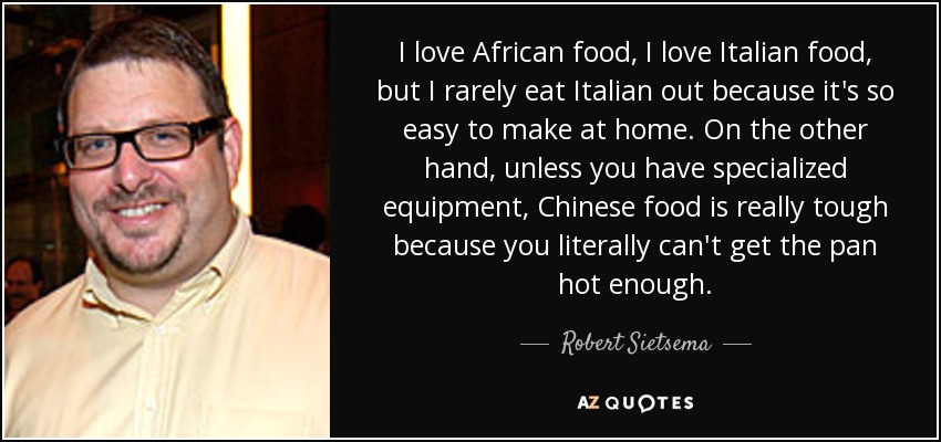 I love African food, I love Italian food, but I rarely eat Italian out because it's so easy to make at home. On the other hand, unless you have specialized equipment, Chinese food is really tough because you literally can't get the pan hot enough. - Robert Sietsema