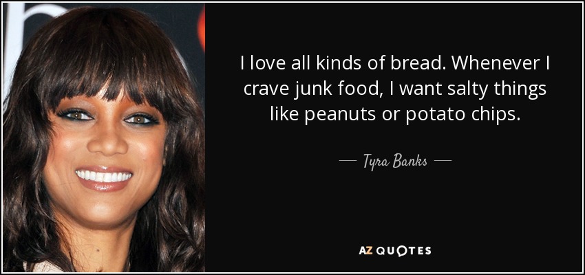 I love all kinds of bread. Whenever I crave junk food, I want salty things like peanuts or potato chips. - Tyra Banks