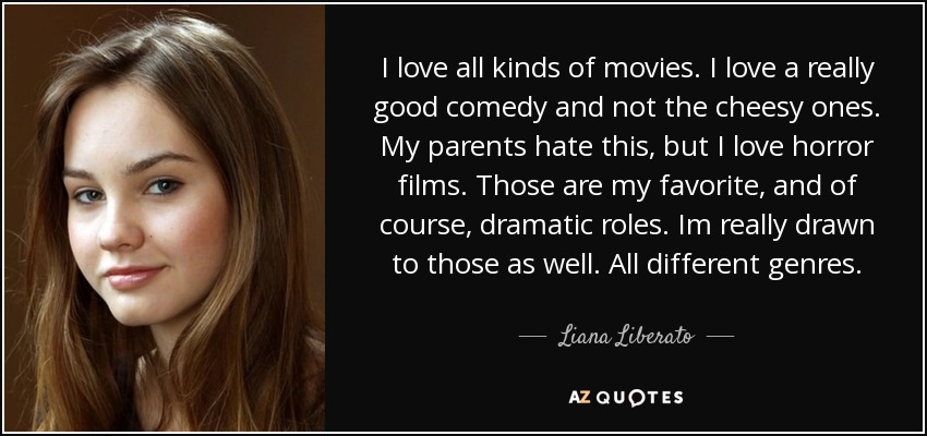 I love all kinds of movies. I love a really good comedy and not the cheesy ones. My parents hate this, but I love horror films. Those are my favorite, and of course, dramatic roles. Im really drawn to those as well. All different genres. - Liana Liberato