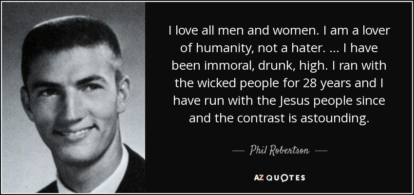 I love all men and women. I am a lover of humanity, not a hater. … I have been immoral, drunk, high. I ran with the wicked people for 28 years and I have run with the Jesus people since and the contrast is astounding. - Phil Robertson