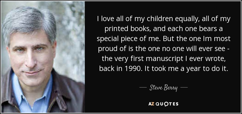 I love all of my children equally, all of my printed books, and each one bears a special piece of me. But the one Im most proud of is the one no one will ever see - the very first manuscript I ever wrote, back in 1990. It took me a year to do it. - Steve Berry
