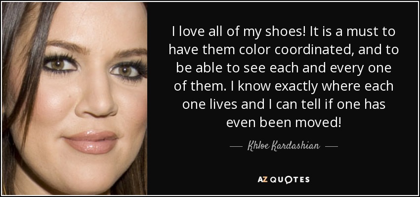 I love all of my shoes! It is a must to have them color coordinated, and to be able to see each and every one of them. I know exactly where each one lives and I can tell if one has even been moved! - Khloe Kardashian