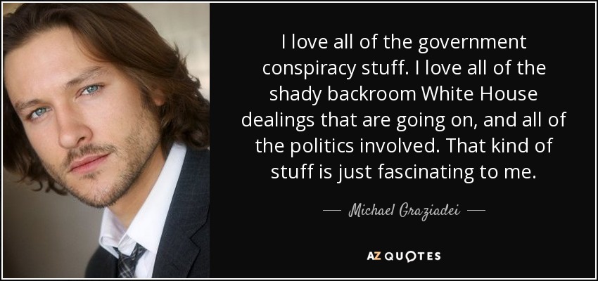 I love all of the government conspiracy stuff. I love all of the shady backroom White House dealings that are going on, and all of the politics involved. That kind of stuff is just fascinating to me. - Michael Graziadei